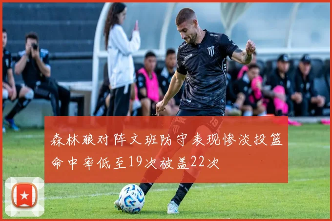 森林狼对阵文班防守表现惨淡投篮命中率低至19次被盖22次
