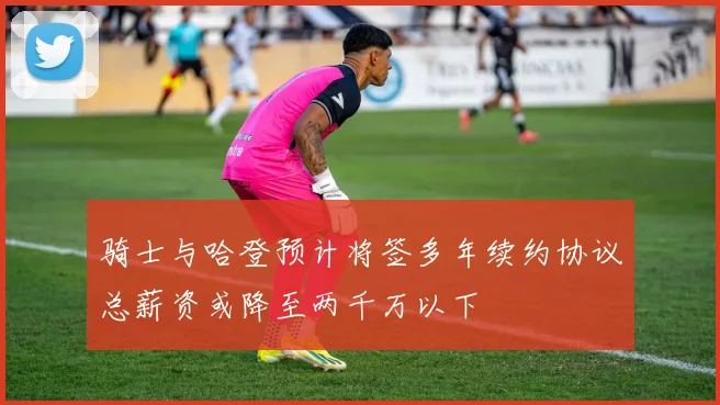 骑士与哈登预计将签多年续约协议总薪资或降至两千万以下