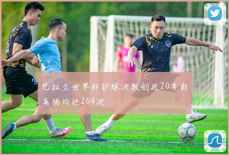 巴拉圭世界杯铲球次数创近20年新高场均达264次