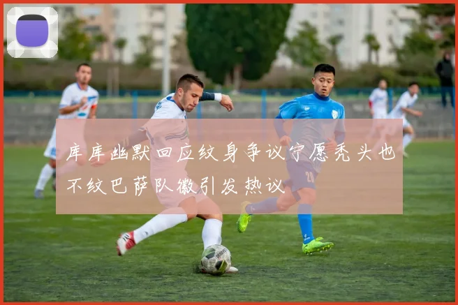 库库幽默回应纹身争议宁愿秃头也不纹巴萨队徽引发热议