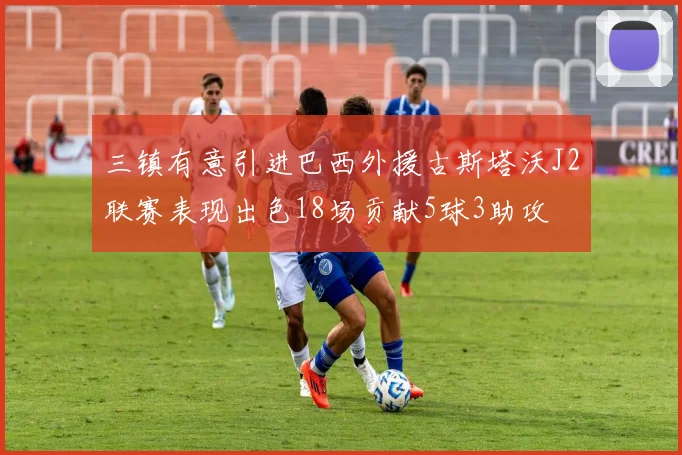 三镇有意引进巴西外援古斯塔沃J2联赛表现出色18场贡献5球3助攻