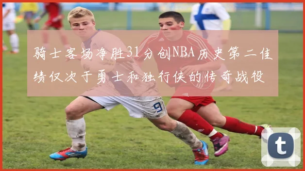骑士客场净胜31分创NBA历史第二佳绩仅次于勇士和独行侠的传奇战役