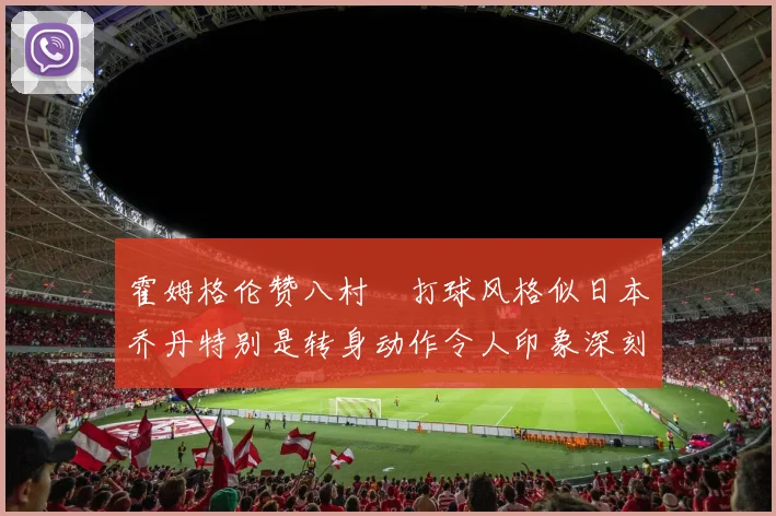 霍姆格伦赞八村塁打球风格似日本乔丹特别是转身动作令人印象深刻