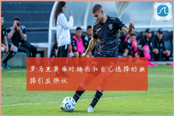 罗马里奥面对梅西和自己选择的抉择引发热议
