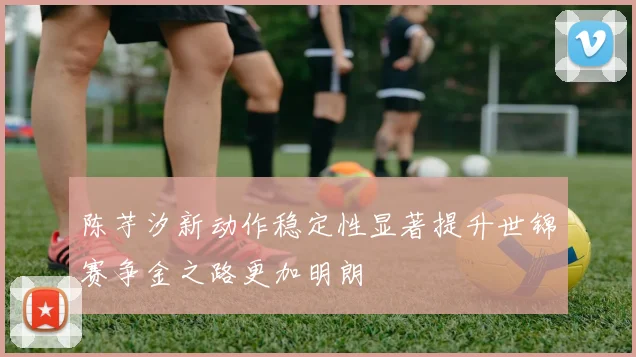 陈芋汐新动作稳定性显著提升世锦赛争金之路更加明朗