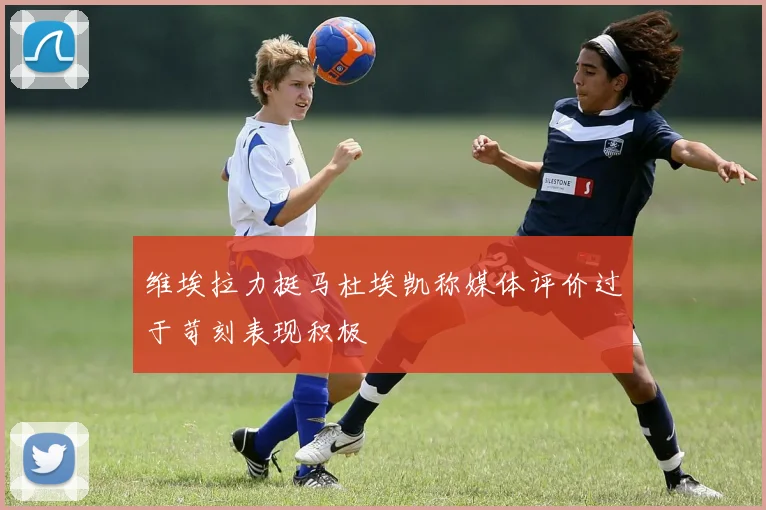 维埃拉力挺马杜埃凯称媒体评价过于苛刻表现积极