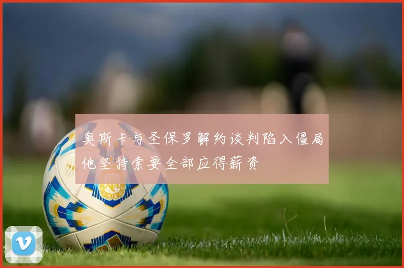 奥斯卡与圣保罗解约谈判陷入僵局他坚持索要全部应得薪资