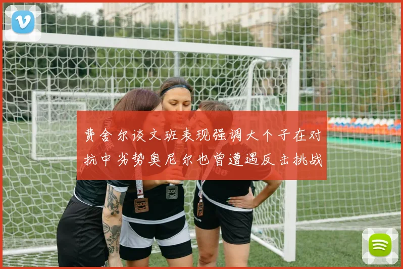 费舍尔谈文班表现强调大个子在对抗中劣势奥尼尔也曾遭遇反击挑战