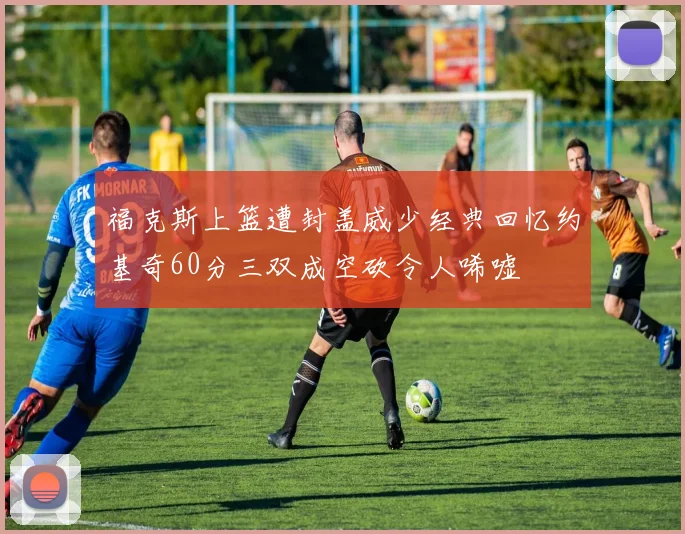 福克斯上篮遭封盖威少经典回忆约基奇60分三双成空砍令人唏嘘