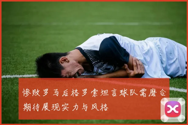 惨败罗马后格罗索坦言球队需磨合期待展现实力与风格