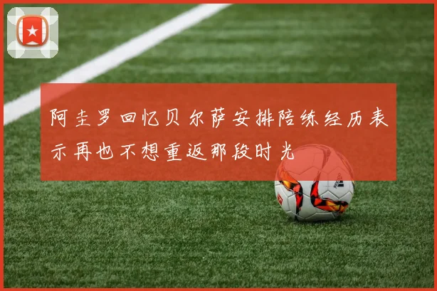 阿圭罗回忆贝尔萨安排陪练经历表示再也不想重返那段时光