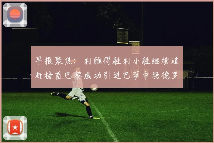 早报聚焦：利雅得胜利小胜继续追赶榜首巴黎成功引进巴萨中场德罗