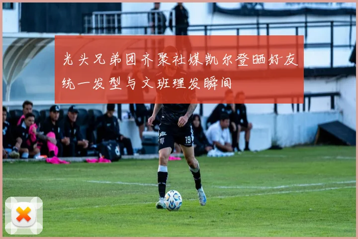 光头兄弟团齐聚社媒凯尔登晒好友统一发型与文班理发瞬间