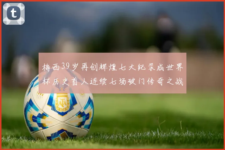 梅西39岁再创辉煌七大纪录成世界杯历史首人连续七场破门传奇之战