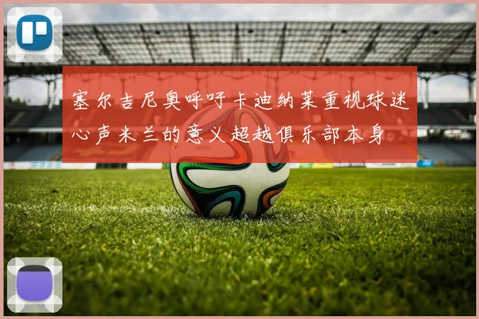塞尔吉尼奥呼吁卡迪纳莱重视球迷心声米兰的意义超越俱乐部本身