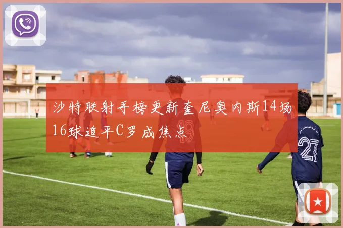 沙特联射手榜更新奎尼奥内斯14场16球追平C罗成焦点