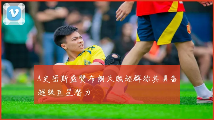 A史密斯盛赞布朗天赋超群称其具备超级巨星潜力