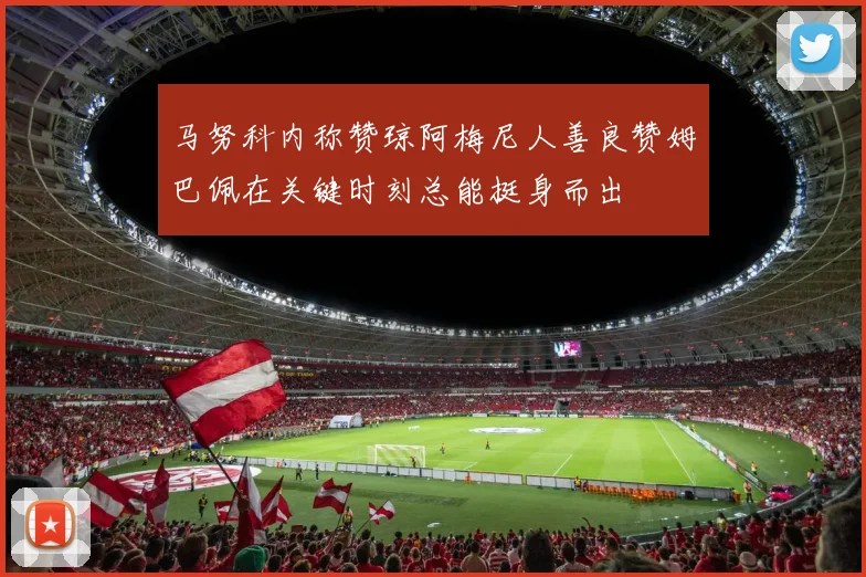 马努科内称赞琼阿梅尼人善良赞姆巴佩在关键时刻总能挺身而出