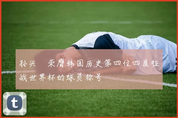 孙兴慜荣膺韩国历史第四位四度征战世界杯的球员称号