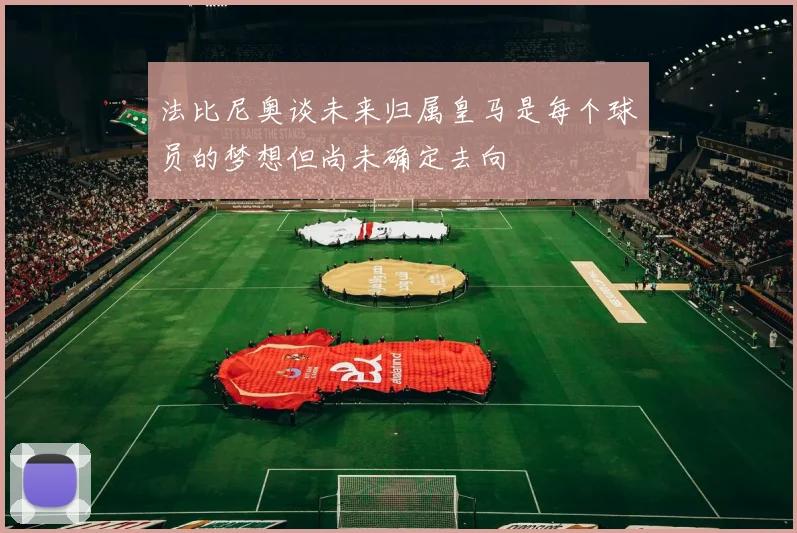 法比尼奥谈未来归属皇马是每个球员的梦想但尚未确定去向