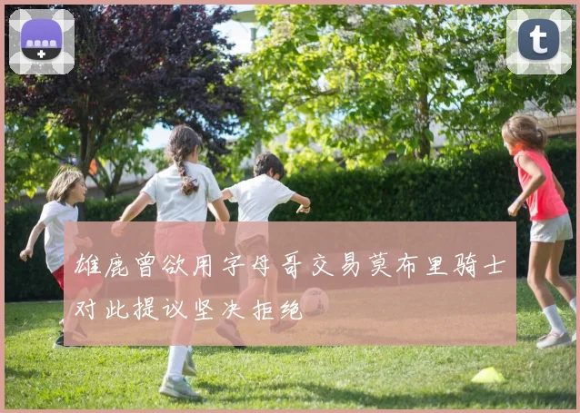 雄鹿曾欲用字母哥交易莫布里骑士对此提议坚决拒绝