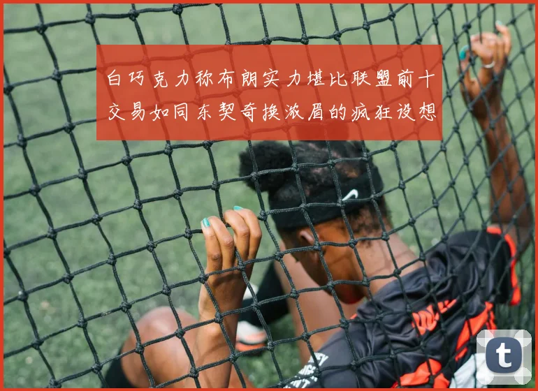 白巧克力称布朗实力堪比联盟前十交易如同东契奇换浓眉的疯狂设想